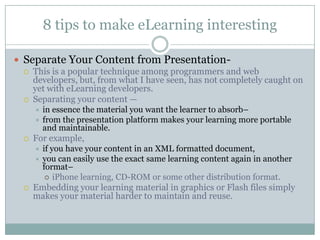 8 tips to make eLearning interesting Separate Your Content from Presentation-   This is a popular technique among programmers and web developers, but, from what I have seen, has not completely caught on yet with eLearning developers.   Separating your content —  in essence the material you want the learner to absorb–  from the presentation platform makes your learning more portable and maintainable. For example,  if you have your content in an XML formatted document,  you can easily use the exact same learning content again in another format–  iPhone learning, CD-ROM or some other distribution format.   Embedding your learning material in graphics or Flash files simply makes your material harder to maintain and reuse. 