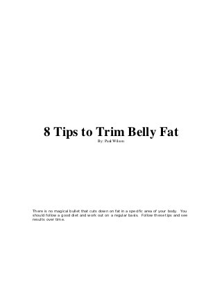 8 Tips to Trim Belly Fat     By: Paul Wilson




There is no magical bullet that cuts down on fat in a specific area of your body. You
should follow a good diet and work out on a regular basis. Follow these tips and see
results over time.
 