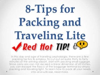 8-Tips for
Packing and
Traveling Lite
In this day and age of traveling cephalalgia, there are a few
packing tactics to employ. To cut out an extra thirty to forty
minutes at the arriving airport, start with packing small luggage.
Since carry-ons can not exceed a linear dimension of 45 inches,
you can escape the fiasco of the baggage terminal by simply
packing and traveling light. To learn how to pack all your needs
into one suitcase, read more.
 