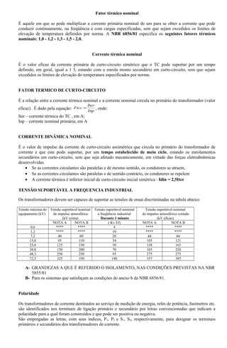 Fator térmico nominal
É aquele em que se pode multiplicar a corrente primária nominal de um para se obter a corrente que pode
conduzir continuamente, na freqüência e com cargas especificadas, sem que sejam excedidos os limites de
elevação de temperatura definidos por norma. A NBR 6856/81 especifica os seguintes fatores térmicos
nominais: 1,0 - 1,2 - 1,3 - 1,5 - 2,0.
Corrente térmica nominal
É o valor eficaz da corrente primária de curto-circuito simétrico que o TC pode suportar por um tempo
definido, em geral, igual a 1 5, estando com o enrola monto secundário em curto-circuito, sem que sejam
excedidos os limites de elevação do temperatura especificados por norma.
FATOR TERMICO DE CURTO-CIRCUITO
É a relação entre a corrente térmica nominal e a corrente nominal circula no primário do transformador (valor
eficaz) . É dado pela equação:
Inp
Iter
Ftcc = , onde:
Iter – corrente térmica do TC , em A;
Inp – corrente nominal primária, em A
CORRENTE DINÂMICA NOMINAL
É o valor de impulso da corrente de curto-circuito assimétrica que circula no primário do transformador de
corrente e que este podo suportar, por um tempo estabelecido de meio ciclo, estando os enrolamentos
secundários em curto-circuito, sem que seja afetado mecanicamente, em virtude das forças eletrodinâmicas
desenvolvidas.
• Se as correntes circulantes são paralelas e de mesmo sentido, os condutores se atraem,
• Se as correntes circulantes são paralelas e de sentido contrário, os condutores se repelem
• A corrente térmica é inferior inicial de curto-circuito inicial simétrica : Idin = 2,5Iter
TENSÃO SUPORTÁVEL A FREQUENCIA INDUSTRIAL
Os transformadores devem ser capazes de suportar as tensões de ensai discriminadas na tabela abaixo:
Tensão máxima do
equipamento (kV)
Tensão suportável nominal
de impulso atmosférico
(kV crista)
Tensão suportável nominal
a freqüência industrial
Durante 1 minuto
Tensão suportável nominal
de impulso atmosférico cortado
(kV eficaz)
NOTA A NOTA B ( Kv Ef) NOTA A NOTA B
0,6 **** **** 4 **** ****
1,2 **** **** 10 **** ****
7,2 40 60 20 44 66
15,0 95 110 34 105 121
25,8 125 150 50 138 165
38,0 150 200 70 165 220
48,3 250 250 95 275 275
72,5 325 350 140 357 385
A- GRANDEZAS A QUE É REFERIDO O ISOLAMENTO, NAS CONDIÇÕES PREVISTAS NA NBR
5855/81
B- Para os sistemas que satisfaçam as condições do anexo b da NBR 6856/81.
Polaridade
Os transformadores de corrente destinados ao serviço de medição de energia, relés de potência, fasímetros etc.
são identificados nos terminais de ligação primário e secundário por letras convencionadas que indicam a
polaridade para a qual foram construídos e que pode ser positiva ou negativa.
São empregadas as letras, com seus índices, P1, P2 e S1, S2, respectivamente, para designar os terminais
primários e secundários dos transformadores de corrente.
 