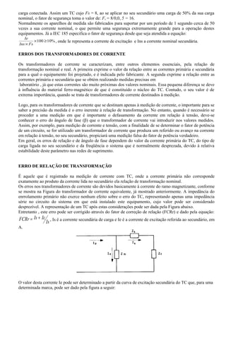 carga conectada. Assim um TC cujo Fs = 8, ao se aplicar no seu secundário uma carga de 50% da sua carga
nominal, o fator de segurança toma o valor de: Fs = 8/0,0, 5 = 16.
Normalmente os aparelhos de medida são fabricados para suportar por um período de 1 segundo cerca de 50
vezes a sua corrente nominal, o que permite uma segurança extremamente grande para a operação destes
equipamentos. Já a IEC 185 especifica o fator de segurança desde que seja atendida a equação:
%10100 ≥×
× FsIns
Ie
, onde Ie representa a corrente de excitação e Ins a corrente nominal secundária.
ERROS DOS TRANSFORMADORES DE CORRENTE
Os transformadores de corrente se caracterizam, entre outros elementos essenciais, pela relação de
transformação nominal e real. A primeira exprime o valor da relação entre as correntes primária e secundária
para a qual o equipamento foi projetado, e é indicada pelo fabricante. A segunda exprime a relação entre as
correntes primária e secundária que se obtém realizando medidas precisas em
laboratório , já que estas correntes são muito próximas dos valores nominais. Essa pequena diferença se deve
à influência do material ferro-magnético de que é constituído o núcleo do TC. Contudo, o seu valor é de
extrema importância, quando se trata de transformadores de corrente destinados à medição.
Logo, para os transformadores de corrente que se destinam apenas à medição de corrente, o importante para se
saber a precisão da medida é o erro inerente à relação de transformação. No entanto, quando é necessário se
proceder a uma medição em que é importante o defasamento da corrente em relação à tensão, deve-se
conhecer o erro do ângulo de fase (β) que o transformador de corrente vai introduzir nos valores medidos.
Assim, por exemplo, para medição de corrente e tensão, com a finalidade de se determinar o fator de potência
de um circuito, se for utilizado um transformador de corrente que produza um referido ou avanço na corrente
em relação á tensão, no seu secundário, propiciará uma medição falsa do fator de potência verdadeiro.
Em geral, os erros de relação e de ângulo de fase dependem do valor da corrente primária do TC, do tipo de
carga ligada no seu secundário e da freqüência o sistema que é normalmente desprezada, devido à relativa
estabilidade deste parâmetro nas redes de suprimento.
ERRO DE RELAÇÃO DE TRANSFORMAÇÃO
É aquele que é registrado na medição de corrente com TC, onde a corrente primária não corresponde
exatamente ao produto da corrente lida no secundário ela relação de transformação nominal.
Os erros nos transformadores de corrente são devidos basicamente à corrente do ramo magnetizante, conforme
se mostra na Figura do transformador de corrente equivalente, já mostrado anteriormente. A impedância do
enrrolamento primário não exerce nenhum efeito sobre o erro do TC, representando apenas uma impedância
série no circuito do sistema em que está instalado este equipamento, cujo valor pode ser considerado
desprezível. A representação de um TC após estas considerações pode ser dada pela Figura abaixo.
Entretanto , este erro pode ser corrigido através do fator de correção de relação (FCRr) e dado pela equação:
Is
IcIsFCRr += , Is é a corrente secundária de carga e Ie é a corrente de excitação referida ao secundário, em
A.
O valor desta corrente Ie pode ser determinado a partir da curva de excitação secundária do TC que, para uma
determinada marca, pode ser dado pela figura a seguir:
 