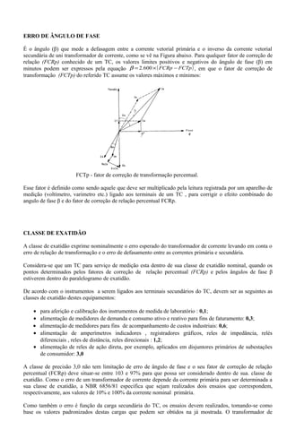 ERRO DE ÂNGULO DE FASE
É o ângulo (β) que mede a defasagem entre a corrente vetorial primária e o inverso da corrente vetorial
secundária de uni transformador de corrente, como se vê na Figura abaixo. Para qualquer fator de correção de
relação (FCRp) conhecido de um TC, os valores limites positivos e negativos do ângulo de fase (β) em
minutos podem ser expressos pela equação ( )FCTpFCRp −×= 600.2β , em que o fator de correção de
transformação (FCTp) do referido TC assume os valores máximos e mínimos:
FCTp - fator de correção de transformação percentual.
Esse fator é definido como sendo aquele que deve ser multiplicado pela leitura registrada por um aparelho de
medição (voltímetro, varimetro etc.) ligado aos terminais de um TC , para corrigir o efeito combinado do
angulo de fase β e do fator de correção de relação percentual FCRp.
CLASSE DE EXATIDÃO
A classe de exatidão exprime nominalmente o erro esperado do transformador de corrente levando em conta o
erro de relação de transformação e o erro de defasamento entre as correntes primária e secundária.
Considera-se que um TC para serviço de medição esta dentro de sua classe de exatidão nominal, quando os
pontos determinados pelos fatores de correção de relação percentual (FCRp) e pelos ângulos de fase β
estiverem dentro do paralelogramo de exatidão.
De acordo com o instrumentos a serem ligados aos terminais secundários do TC, devem ser as seguintes as
classes de exatidão destes equipamentos:
• para aferição e calibração dos instrumentos de medida de laboratório : 0,1;
• alimentação de medidores de demanda e consumo ativo e reativo para fins de faturamento: 0,3;
• alimentação de medidores para fins de acompanhamento de custos industriais: 0,6;
• alimentação de amperímetros indicadores , registradores gráficos, reles de impedância, relés
diferenciais , reles de distância, reles direcionais : 1,2;
• alimentação de reles de ação direta, por exemplo, aplicados em disjuntores primários de subestações
de consumidor: 3,0
A classe de precisão 3,0 não tem limitação de erro de ângulo de fase e o seu fator de correção de relação
percentual (FCRp) deve situar-se entre 103 e 97% para que possa ser considerado dentro de sua. classe de
exatidão. Como o erro de um transformador de corrente depende da corrente primária para ser determinada a
sua classe de exatidão, a NBR 6856/81 especifica que sejam realizados dois ensaios que correspondem,
respectivamente, aos valores de 10% e 100% da corrente nominal primária.
Como também o erro é função da carga secundária do TC, os ensaios devem realizados, tomando-se como
base os valores padronizados destas cargas que podem ser obtidos na já mostrada. O transformador de
 