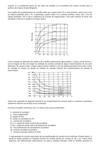 corrente só é considerado dentro de sua classe de exatidão se os resultados dos ensaios levados para os
gráficos das Figuras do paralelogramo.
Uma análise dos paralelogramos de exatidão indica que, quanto maior for a rente primária, menor será o erro
de relação permitido para o TC. Contrariante, quanto menor for a corrente primária, maior será o erro de
relação permitido. Isto se deve à influência da corrente de magnetização. Uma outra maneira de testar esta
afirmação é observar os gráficos da Figura abaixo
Como exemplo de aplicação dos gráficos de exatidão anteriormente apresentados, a Figura acima fornece o
erro do ângulo de fase em função do múltiplo da corrente nominal de alguns transformadores de um certo
fabricante. Do mesmo modo, a Figura abaixo fornece também o erro de relação percentual, bem como o fator
de correção de relação em função do múltiplo da corrente nominal dos transformadores de corrente já
mencionados.
Através da construção do diagrama fasorial de um transformador de corrente, pode-se visualizar os principais
parâmetros elétricos envolvidos na sua construção.
Com base no gráfico fasorial já visto, as variáveis são assim reconhecidas:
Ic -corrente de excitação;
μ- fluxo magnetizante.
β - ângulo de fase;
Vs- tensão no secundário de TC;
1s - corrente do secundário;
RS X IS - queda de tensão resistiva do secundário
XS X Is - queda de tensão reativa de dispersão do secundário
Es- força eletromotriz do enrrolamento secundário
Ip -corrente circulante no primário
If -corrente de perdas ôhmicas no ferro
A representação do circuito equivalente de um transformador de corrente de ser conforme a Figura abaixo. A
queda de tensão primária no diagrama fasorial foi omitida devido aos valores de Rp e Xp serem muito
pequenos, não influenciando, praticamente, em nada as medidas efetuadas. Pode-se, também, perceber no
 