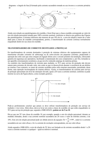 diagrama o ângulo de fase β formado pela corrente secundária tomada no seu inverso e a corrente primária
Ip.
Ainda com relação aos paralelogramos de exatidão, é bom frisar que a classe exatidão corresponde ao valor do
erro de relação percentual tomado para 100% corrente nominal, conforme se observa nos gráficos das Figuras
dos paralelogramos. Correntes inferiores, não menores do que 10% de In , o erro de relação é maior do o valor
dado para a classe de exatidão correspondente, porém, o transformador de corrente continua normalmente
enquadrado dentro de sua classe de exatidão.
TRANSFORMADORES DE CORRENTE DESTINADOS A PROTEÇAO
Os transformadores de corrente destinados à proteção de sistemas elétricos são equipamentos capazes de
transformar elevadas correntes de sobrecarga ou de curto-circuito em pequenas correntes, propiciando a
operação dos relés sem que estes estejam em ligação direta com o circuito primário da instalação, oferecendo
garantia de segurança aos operadores, facilitando a manutenção dos seus componentes e, por fim, tornando-se
uni aparelho extremamente econômico, já que envolve reduzido emprego de matérias-primas.
Ao contrário dos transformadores de corrente para medição, os TC's para serviço de proteção não devem
saturar para correntes de elevado valor, tais como as que se desenvolvem durante a ocorrência de um defeito
no sistema. Caso contrario, os sinais de corrente recebidos pelos relés estariam mascarados, permitindo, desta
forma, uma operação inconseqüente do sistema elétrico. Assim, os transformadores de corrente para serviço
de proteção apresentam um nível de saturação elevado, igual a 20 vezes a corrente nominal, conforme se pode
mostrar na curva da Figura abaixo, como exemplo genérico.
Pode-se perfeitamente concluir que jamais se deve utilizar transformadores de proteção em serviço de
medição e vice-versa. Além disso, deve-se levar em conta a classe de exatidão em que estão enquadrados os
TC's para serviço de proteção que, segundo a NBR 6856/81, podem ser de 5 ou 10.
Diz-se que um TC tem classe de exatidão 10, por exemplo, quando o erro de relação percentual, durante as
medidas efetuadas, desde a sua corrente nominal secundária até 20 vezes o valor da referida corrente, é de
10%. Este erro de relação percentual pode ser obtido através da equação: 100×=
Ie
Ic
Ep , onde Is é a corrente
secundária em seu valor eficaz; e Ie é a corrente de excitação correspondente, em seu valor eficaz.
Ainda segundo a NBR 6856, o erro de relação do TC deve ser limitado ao de corrente secundária desde 1 a 20
vezes a corrente nominal e a qualquer ~ igual ou inferior à nominal.
 