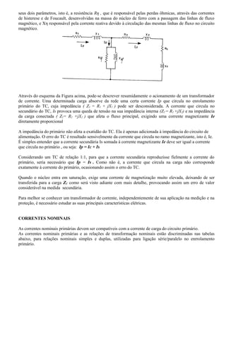 seus dois parâmetros, isto é, a resistência Rη , que é responsável pelas perdas ôhmicas, através das correntes
de histerese e de Foucault, desenvolvidas na massa do núcleo de ferro com a passagem das linhas de fluxo
magnético, e Xη responsável pela corrente reativa devido à circulação das mesmas linhas de fluxo no circuito
magnético.
Através do esquema da Figura acima, pode-se descrever resumidamente o acionamento de um transformador
de corrente. Uma determinada carga absorve da rede uma certa corrente Ip que circula no enrolamento
primário do TC, cuja impedância ( Z1 = R1 + jX1 ) pode ser desconsiderada. A corrente que circula no
secundário do TC, Is provoca uma queda de tensão na sua impedância interna (Z2 = R2 +jX2) e na impedância
da carga conectada ( Z2= R2 +jX2 ) que afeta o fluxo principal, exigindo uma corrente magnetizante Ie
diretamente proporcional
A impedância do primário não afeta a exatidão do TC. Ela é apenas adicionada à impedância do circuito de
alimentação. O erro do TC é resultado sensivelmente da corrente que circula no ramo magnetizante, isto é, Ie.
É simples entender que a corrente secundária Is somada à corrente magnetizante Ie deve ser igual a corrente
que circula no primário , ou seja: Ip = Ic + Is
Considerando um TC de relação 1:1, para que a corrente secundária reproduzisse fielmente a corrente do
primário, seria necessário que Ip = Is . Como não é, a corrente que circula na carga não corresponde
exatamente à corrente do primário, ocasionando assim o erro do TC.
Quando o núcleo entra em saturação, exige uma corrente de magnetização muito elevada, deixando de ser
transferida para a carga ZC como será visto adiante com mais detalhe, provocando assim um erro de valor
considerável na medida secundária.
Para melhor se conhecer um transformador de corrente, independentemente de sua aplicação na medição e na
proteção, é necessário estudar as suas principais características elétricas.
CORRENTES NOMINAIS
As correntes nominais primárias devem ser compatíveis com a corrente de carga do circuito primário.
As correntes nominais primárias e as relações de transformação nominais estão discriminadas nas tabelas
abaixo, para relações nominais simples e duplas, utilizadas para ligação série/paralelo no enrrolamento
primário.
 