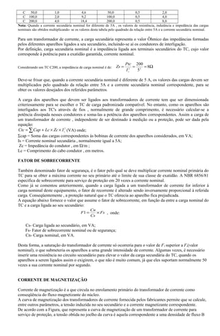 C 50,0 1,0 4,6 50,0 0,5 2,0
C 100,0 2,0 9,2 100,0 0,5 4,0
C 200,0 4,0 18,4 200,0 0,5 8,0
Nota: Quando a corrente secundária nominal for diferente de 5A , os valores de resistência, indutância e impedância das cargas
nominais são obtidos multiplicando- se os valores desta tabela pelo quadrado da relação entre 5A e a corrente secundária nominal.
Para um transformador de corrente, a carga secundária representa o valor Ôhmico das impedâncias formadas
pelos diferentes aparelhos ligados a seu secundário, incluindo-se aí os condutores de interligação.
Por definição, carga secundária nominal é a impedância ligada aos terminais secundários do TC, cujo valor
corresponde à potência para a exatidão garantida, corrente nominal.
Considerando um TC C200, a impedância de carga nominal é de: Ω=== 8
5
200
22
s
I
Ptc
Zs
Deve-se frisar que, quando a corrente secundária nominal é diferente de 5 A, os valores das cargas devem ser
multiplicados pelo quadrado da relação entre 5A e a corrente secundária nominal correspondente, para se
obter os valores desejados dos referidos parâmetros.
A carga dos aparelhos que devem ser ligados aos transformadores de corrente tem que ser dimensionada
criteriosamente para se escolher o TC de carga padronizada compatível. No entanto, como os aparelhos são
interligados aos TC's através de fios , normalmente de grande comprimento, é necessário calcular-se a
potência dissipada nesses condutores e soma-las a potência dos aparelhos correspondentes. Assim a carga de
um transformador de corrente , independente de ser destinado à medição ou a proteção, pode ser dada pela
equação:
∑ ××+= 2
sIZcLcCapCtc (VA) onde;
Σcap = Soma das cargas correspondentes às bobinas de corrente dos aparelhos considerados, em VA;
Is = Corrente nominal secundária , normalmente igual a 5A;
Zc = Impedância do condutor , em Ώ/m ;
Lc = Comprimento do cabo condutor , em metros.
FATOR DE SOBRECORRENTE
Também denominado fator de segurança, é o fator pelo qual se deve multiplicar corrente nominal primária do
TC para se obter a máxima corrente no seu primário até o limite de sua classe de exatidão. A NBR 6856/81
especifica de sobrecorrente para serviço de proteção em 20 vezes a corrente nominal.
Como já se comentou anteriormente, quando a carga ligada a um transformador de corrente for inferior à
carga nominal deste equipamento, o fator de recorrente é alterado sendo inversamente proporcional à referida
carga. Conseqüentemente , a proteção natural que o TC oferecia ao aparelho fica prejudicada.
A equação abaixo fornece o valor que assume o fator de sobrecorrente, em função da entre a carga nominal do
TC e a carga ligada ao seu secundário:
Fs
Cs
Cn
F ×=1 , onde:
Cs- Carga ligada ao secundário, em VA;
Fs- Fator de sobrecorrente nominal ou de segurança;
Cn- Carga nominal, em VA.
Desta forma, a saturação do transformador de corrente só ocorreria para o valor de F1 superior a Fs(valor
nominal), o que submeteria os aparelhos a urna grande intensidade de corrente. Algumas vezes, é necessário
inserir uma resistência no circuito secundário para elevar o valor da carga secundária do TC, quando os
aparelhos a serem ligados assim o exigirem, o que não é muito comum, já que eles suportam normalmente 50
vezes a sua corrente nominal por segundo.
CORRENTE DE MAGNETIZAÇÃO
Corrente de magnetização é a que circula no enrolamento primário do transformador de corrente como
conseqüência do fluxo magnetizante do núcleo.
A curva de magnetização dos transformadores de corrente fornecida pelos fabricantes permite que se calcule,
entre outros parâmetros, a tensão induzida no seu secundário e a corrente magnetizante correspondente.
De acordo com a Figura, que representa a curva de magnetização de um transformador de corrente para
serviço de proteção, a tensão obtida no joelho da curva é aquela correspondente a uma densidade de fluxo B
 