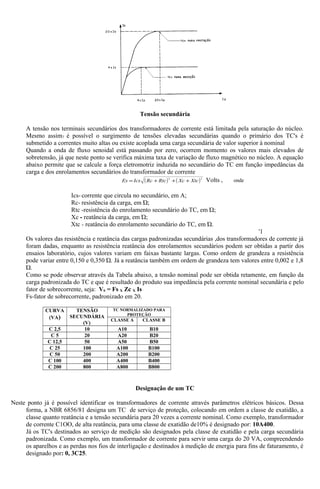 Tensão secundária
A tensão nos terminais secundários dos transformadores de corrente está limitada pela saturação do núcleo.
Mesmo assim7 é possível o surgimento de tensões elevadas secundárias quando o primário dos TC's é
submetido a correntes muito altas ou existe acoplada uma carga secundária de valor superior à nominal
Quando a onda de fluxo senoidal está passando por zero, ocorrem momento os valores mais elevados de
sobretensão, já que neste ponto se verifica máxima taxa de variação de fluxo magnético no núcleo. A equação
abaixo permite que se calcule a força eletromotriz induzida no secundário do TC em função impedâncias da
carga e dos enrolamentos secundários do transformador de corrente
( ) ( )22
XtcXcRtcRcIcsEs +++= Volts , onde
Ics- corrente que circula no secundário, em A;
Rc- resistência da carga, em Ώ;
Rtc -resistência do enrolamento secundário do TC, em Ώ;
Xc - reatância da carga, em Ώ;
Xtc - reatância do enrolamento secundário do TC, em Ώ.
'1
Os valores das resistência e reatância das cargas padronizadas secundárias ,dos transformadores de corrente já
foram dadas, enquanto as resistência reatância dos enrolamentos secundários podem ser obtidas a partir dos
ensaios laboratório, cujos valores variam em faixas bastante largas. Como ordem de grandeza a resistência
pode variar entre 0,150 e 0,350 Ώ. Já a reatância também em ordem de grandeza tem valores entre 0,002 e 1,8
Ώ.
Como se pode observar através da Tabela abaixo, a tensão nominal pode ser obtida retamente, em função da
carga padronizada do TC e que é resultado do produto sua impedância pela corrente nominal secundária e pelo
fator de sobrecorrente, seja: VS = Fs X Zc X Is
Fs-fator de sobrecorrente, padronizado em 20.
CURVA
(VA)
TENSÃO
SECUNDÁRIA
(V)
TC NORMALIZADO PARA
PROTEÇÃO
CLASSE A CLASSE B
C 2,5 10 A10 B10
C 5 20 A20 B20
C 12,5 50 A50 B50
C 25 100 A100 B100
C 50 200 A200 B200
C 100 400 A400 B400
C 200 800 A800 B800
Designaçâo de um TC
Neste ponto já é possível identificar os transformadores de corrente através parâmetros elétricos básicos. Dessa
forma, a NBR 6856/81 designa um TC de serviço de proteção, colocando em ordem a classe de exatidão, a
classe quanto reatância e a tensão secundária para 20 vezes a corrente nominal. Como exemplo, transformador
de corrente C1OO, de alta reatância, para uma classe de exatidão de10% é designado por: 10A400.
Já os TC's destinados ao serviço de medição são designados pela classe de exatidão e pela carga secundária
padronizada. Como exemplo, um transformador de corrente para servir uma carga do 20 VA, compreendendo
os aparelhos e as perdas nos fios de interligação e destinados à medição de energia para fins de faturamento, é
designado por: 0, 3C25.
 