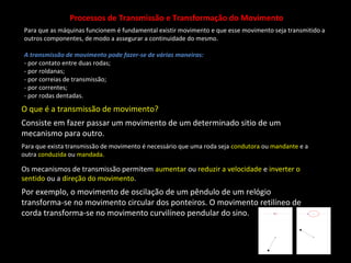 Processos de Transmissão e Transformação do Movimento 
Para que as máquinas funcionem é fundamental existir movimento e que esse movimento seja transmitido a 
outros componentes, de modo a assegurar a continuidade do mesmo. 
A transmissão de movimento pode fazer-se de várias maneiras: 
- por contato entre duas rodas; 
- por roldanas; 
- por correias de transmissão; 
- por correntes; 
- por rodas dentadas. 
O que é a transmissão de movimento? 
Consiste em fazer passar um movimento de um determinado sitio de um 
mecanismo para outro. 
Para que exista transmissão de movimento é necessário que uma roda seja condutora ou mandante e a 
outra conduzida ou mandada. 
Os mecanismos de transmissão permitem aumentar ou reduzir a velocidade e inverter o 
sentido ou a direção do movimento. 
Por exemplo, o movimento de oscilação de um pêndulo de um relógio 
transforma-se no movimento circular dos ponteiros. O movimento retilíneo de 
corda transforma-se no movimento curvilíneo pendular do sino. 
 