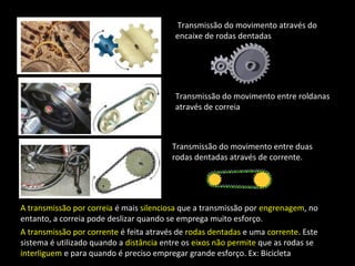 Transmissão do movimento através do 
encaixe de rodas dentadas 
Transmissão do movimento entre roldanas 
através de correia 
Transmissão do movimento entre duas 
rodas dentadas através de corrente. 
A transmissão por correia é mais silenciosa que a transmissão por engrenagem, no 
entanto, a correia pode deslizar quando se emprega muito esforço. 
A transmissão por corrente é feita através de rodas dentadas e uma corrente. Este 
sistema é utilizado quando a distância entre os eixos não permite que as rodas se 
interliguem e para quando é preciso empregar grande esforço. Ex: Bicicleta 
 