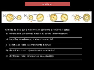 Atividades 
Partindo da ideia que o movimento é conforme o sentido das setas: 
a)- Identifica em que sentido as rodas da direita se movimentam? 
______________________________________________________________ 
b)- Identifica as rodas cujo movimento aumenta? 
______________________________________________________________ 
c)- Identifica as rodas cujo movimento diminui? 
______________________________________________________________ 
d)- Identifica as rodas cujo movimento se mantém? 
______________________________________________________________ 
e)- Identifica as rodas condutoras e as conduzidas? 
______________________________________________________________ 
 