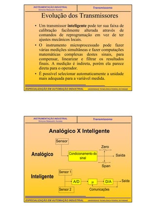 10
UNIVERSIDADE TECNOLÓGICA FEDERAL DO PARANÁESPECIALIZAÇÃO EM AUTOMAÇÃO INDUSTRIAL
INSTRUMENTAÇÃO INDUSTRIAL
Simone Massulini Acosta
Transmissores
Evolução dos Transmissores
• Um transmissor inteligente pode ter sua faixa de
calibração facilmente alterada através de
comandos de reprogramação em vez de ter
ajustes mecânicos locais.
• O instrumento microprocessado pode fazer
várias medições simultâneas e fazer computações
matemáticas complexas destes sinais, para
compensar, linearizar e filtrar os resultados
finais. A medição é indireta, porém ela parece
direta para o operador.
• É possível selecionar automaticamente a unidade
mais adequada para a variável medida.
UNIVERSIDADE TECNOLÓGICA FEDERAL DO PARANÁESPECIALIZAÇÃO EM AUTOMAÇÃO INDUSTRIAL
INSTRUMENTAÇÃO INDUSTRIAL
Simone Massulini Acosta
Transmissores
Analógico X Inteligente
Sensor
Condicionamento do
sinal
Saída
Zero
Span
Saída
Sensor 1
Sensor 2
A/D µ D/A
Comunicações
Analógico
Inteligente
 