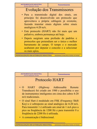 13
UNIVERSIDADE TECNOLÓGICA FEDERAL DO PARANÁESPECIALIZAÇÃO EM AUTOMAÇÃO INDUSTRIAL
INSTRUMENTAÇÃO INDUSTRIAL
Simone Massulini Acosta
Transmissores
Evolução dos Transmissores
• Para a transmissão digital dos sinais, em
princípio foi desenvolvido um protocolo que
aproveitava a própria cablagem já existente,
fazendo transitar sinais digitais sobre sinais
analógicos 4-20 mA.
• Este protocolo (HART) não foi mais que um
paliativo, embora permaneça até hoje.
• Depois surgiram uma profusão de padrões e
protocolos que pretendiam ser o único e melhor
barramento de campo. O tempo e o mercado
acabaram por depurar o conceito e a selecionar
os mais aptos.
UNIVERSIDADE TECNOLÓGICA FEDERAL DO PARANÁESPECIALIZAÇÃO EM AUTOMAÇÃO INDUSTRIAL
INSTRUMENTAÇÃO INDUSTRIAL
Simone Massulini Acosta
Transmissores
Protocolo HART
• O HART (Highway Addressable Remote
Transducer) foi criado em 1980 e possibilita o uso
de instrumentos inteligentes em cima dos cabos 4-20
mA tradicionais.
• O sinal Hart é modulado em FSK (Frequency Shift
Key) e é sobreposto ao sinal analógico de 4-20 mA.
Para transmitir 1 é utilizado um sinal de 1 mA pico a
pico na freqüência de 1200 Hz e para transmitir 0 a
freqüência de 2200 Hz é utilizada.
• A comunicação é bidirecional.
 