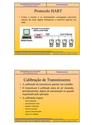 15
UNIVERSIDADE TECNOLÓGICA FEDERAL DO PARANÁESPECIALIZAÇÃO EM AUTOMAÇÃO INDUSTRIAL
INSTRUMENTAÇÃO INDUSTRIAL
Simone Massulini Acosta
Transmissores
Protocolo HART
• Como o mestre e os instrumentos conseguem conversar
através do sinal digital sobreposto, é possível ligá-los em
rede.
UNIVERSIDADE TECNOLÓGICA FEDERAL DO PARANÁESPECIALIZAÇÃO EM AUTOMAÇÃO INDUSTRIAL
INSTRUMENTAÇÃO INDUSTRIAL
Simone Massulini Acosta
Transmissores
Calibração de Transmissores
• A calibração do transmissor garante sua exatidão
• O transmissor é calibrado antes de ser montado,
periodicamente, depois de manutenção ou quando
requisitado pela operação
• A calibração requer:
– local adequado
– procedimento claro
– padrões rastreados
– técnico treinado
– registro documentado
– prazo de validade
 