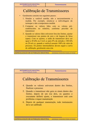 16
UNIVERSIDADE TECNOLÓGICA FEDERAL DO PARANÁESPECIALIZAÇÃO EM AUTOMAÇÃO INDUSTRIAL
INSTRUMENTAÇÃO INDUSTRIAL
Simone Massulini Acosta
Transmissores
Calibração de Transmissores
• Geralmente consiste nos seguintes passos:
1. Simular a variável sentida, não a necessariamente a
medida. Por exemplo, simula-se a milivoltagem do
termopar e não a temperatura medida
2. Comparar os valores lidos com os valores pré-
estabelecidos no relatório, conforme precisão do
transmissor
3. Quando os valores lidos estiverem fora dos limites, ajustar
o transmissor nos pontos de zero e de largura de faixa
(span). Com os ajustes, a saída do transmissor deve ser
igual a 20 kPa ou 4 mA cc para 0% da entrada e 100 kPa
ou 20 mA cc, quando a variável assumir 100% do valor do
processo. Os pontos intermediários devem seguir a curva
de calibração, geralmente uma reta
UNIVERSIDADE TECNOLÓGICA FEDERAL DO PARANÁESPECIALIZAÇÃO EM AUTOMAÇÃO INDUSTRIAL
INSTRUMENTAÇÃO INDUSTRIAL
Simone Massulini Acosta
Transmissores
Calibração de Transmissores
4. Quando os valores estiverem dentro dos limites,
finalizar o processo
5. Quando o transmissor não gera os sinais dentro dos
limites, depois de um (ou dois, ou quantos o
executante definir) ajuste, o transmissor está com
problema e requer manutenção
6. Depois de qualquer manutenção, todo instrumento
deve ser calibrado
 