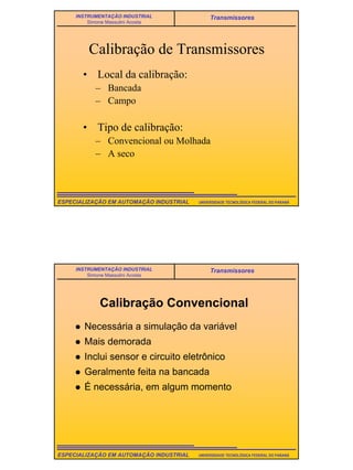 17
UNIVERSIDADE TECNOLÓGICA FEDERAL DO PARANÁESPECIALIZAÇÃO EM AUTOMAÇÃO INDUSTRIAL
INSTRUMENTAÇÃO INDUSTRIAL
Simone Massulini Acosta
Transmissores
Calibração de Transmissores
• Local da calibração:
– Bancada
– Campo
• Tipo de calibração:
– Convencional ou Molhada
– A seco
UNIVERSIDADE TECNOLÓGICA FEDERAL DO PARANÁESPECIALIZAÇÃO EM AUTOMAÇÃO INDUSTRIAL
INSTRUMENTAÇÃO INDUSTRIAL
Simone Massulini Acosta
Transmissores
Calibração Convencional
Necessária a simulação da variável
Mais demorada
Inclui sensor e circuito eletrônico
Geralmente feita na bancada
É necessária, em algum momento
 