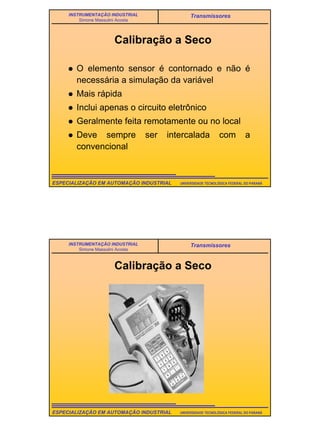 19
UNIVERSIDADE TECNOLÓGICA FEDERAL DO PARANÁESPECIALIZAÇÃO EM AUTOMAÇÃO INDUSTRIAL
INSTRUMENTAÇÃO INDUSTRIAL
Simone Massulini Acosta
Transmissores
Calibração a Seco
O elemento sensor é contornado e não é
necessária a simulação da variável
Mais rápida
Inclui apenas o circuito eletrônico
Geralmente feita remotamente ou no local
Deve sempre ser intercalada com a
convencional
UNIVERSIDADE TECNOLÓGICA FEDERAL DO PARANÁESPECIALIZAÇÃO EM AUTOMAÇÃO INDUSTRIAL
INSTRUMENTAÇÃO INDUSTRIAL
Simone Massulini Acosta
Transmissores
Calibração a Seco
 