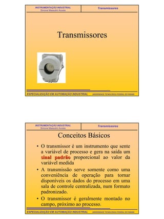 2
UNIVERSIDADE TECNOLÓGICA FEDERAL DO PARANÁESPECIALIZAÇÃO EM AUTOMAÇÃO INDUSTRIAL
INSTRUMENTAÇÃO INDUSTRIAL
Simone Massulini Acosta
Transmissores
Transmissores
UNIVERSIDADE TECNOLÓGICA FEDERAL DO PARANÁESPECIALIZAÇÃO EM AUTOMAÇÃO INDUSTRIAL
INSTRUMENTAÇÃO INDUSTRIAL
Simone Massulini Acosta
Transmissores
Conceitos Básicos
• O transmissor é um instrumento que sente
a variável de processo e gera na saída um
sinal padrãosinal padrão proporcional ao valor da
variável medida
• A transmissão serve somente como uma
conveniência de operação para tornar
disponíveis os dados do processo em uma
sala de controle centralizada, num formato
padronizado.
• O transmissor é geralmente montado no
campo, próximo ao processo.
 