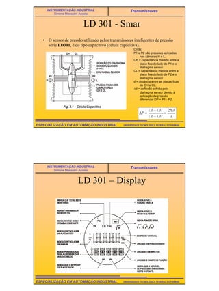 21
UNIVERSIDADE TECNOLÓGICA FEDERAL DO PARANÁESPECIALIZAÇÃO EM AUTOMAÇÃO INDUSTRIAL
INSTRUMENTAÇÃO INDUSTRIAL
Simone Massulini Acosta
Transmissores
LD 301 - Smar
• O sensor de pressão utilizado pelos transmissores inteligentes de pressão
série LD301, é do tipo capacitivo (célula capacitiva).
Onde:
P1 e P2 são pressões aplicadas
nas câmaras H e L.
CH = capacitância medida entre a
placa fixa do lado de P1 e o
diafragma sensor.
CL = capacitância medida entre a
placa fixa do lado de P2 e o
diafragma sensor.
d = distância entre as placas fixas
de CH e CL.
∆d = deflexão sofrida pelo
diafragma sensor devido à
aplicação da pressão
diferencial DP = P1 - P2.
UNIVERSIDADE TECNOLÓGICA FEDERAL DO PARANÁESPECIALIZAÇÃO EM AUTOMAÇÃO INDUSTRIAL
INSTRUMENTAÇÃO INDUSTRIAL
Simone Massulini Acosta
Transmissores
LD 301 – Display
 