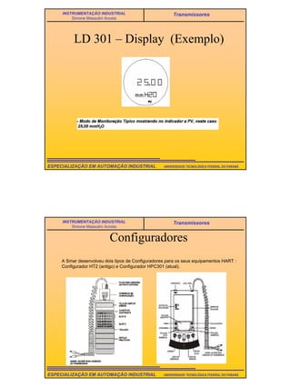 22
UNIVERSIDADE TECNOLÓGICA FEDERAL DO PARANÁESPECIALIZAÇÃO EM AUTOMAÇÃO INDUSTRIAL
INSTRUMENTAÇÃO INDUSTRIAL
Simone Massulini Acosta
Transmissores
LD 301 – Display (Exemplo)
UNIVERSIDADE TECNOLÓGICA FEDERAL DO PARANÁESPECIALIZAÇÃO EM AUTOMAÇÃO INDUSTRIAL
INSTRUMENTAÇÃO INDUSTRIAL
Simone Massulini Acosta
Transmissores
Configuradores
A Smar desenvolveu dois tipos de Configuradores para os seus equipamentos HART :
Configurador HT2 (antigo) e Configurador HPC301 (atual).
 
