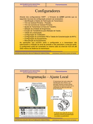 23
UNIVERSIDADE TECNOLÓGICA FEDERAL DO PARANÁESPECIALIZAÇÃO EM AUTOMAÇÃO INDUSTRIAL
INSTRUMENTAÇÃO INDUSTRIAL
Simone Massulini Acosta
Transmissores
Configuradores
Através dos configuradores HART , o firmware do LD301 permite que os
seguintes recursos de configuração possam ser acessados:
• Identificação e Dados de Fabricação do Transmissor;
• Trim da Variável Primária – Pressão;
• Trim de Corrente da Variável Primária;
• Ajuste do Transmissor à Faixa de Trabalho;
• Seleção da Unidade de Engenharia;
• Função de Transferência para Medição de Vazão;
• Tabela de Linearização;
• Configuração do Totalizador;
• Configuração do Controlador PID e Tabela de Caracterização da MV%;
• Configuração do Equipamento;
• Manutenção do Equipamento.
As operações que ocorrem entre o configurador e o transmissor não
interrompem a medição do sinal de pressão e não perturbam o sinal de saída.
O configurador pode ser conectado no mesmo cabo do sinal de 4-20 mA até
2000 metros de distância do transmissor.
UNIVERSIDADE TECNOLÓGICA FEDERAL DO PARANÁESPECIALIZAÇÃO EM AUTOMAÇÃO INDUSTRIAL
INSTRUMENTAÇÃO INDUSTRIAL
Simone Massulini Acosta
Transmissores
Programação – Ajuste Local
O transmissor tem sob a placa de
identificação dois orifícios, que
permitem acionar as duas chaves
magnéticas da placa principal com a
introdução do cabo da chave de
fenda imantada.
É através das ações S e Z que se
percorre a árvore de programação
e se altera os parâmetros.
 