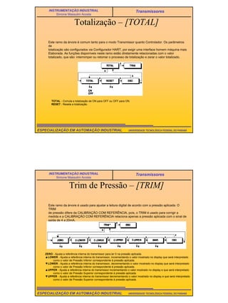 29
UNIVERSIDADE TECNOLÓGICA FEDERAL DO PARANÁESPECIALIZAÇÃO EM AUTOMAÇÃO INDUSTRIAL
INSTRUMENTAÇÃO INDUSTRIAL
Simone Massulini Acosta
Transmissores
Totalização – [TOTAL]
Este ramo da árvore é comum tanto para o modo Transmissor quanto Controlador. Os parâmetros
de
totalização são configurados via Configurador HART, por exigir uma interface homem máquina mais
Elaborada. As funções disponíveis neste ramo estão diretamente relacionadas com o valor
totalizado, que são: interromper ou retomar o processo de totalização e zerar o valor totalizado.
TOTAL - Comuta a totalização de ON para OFF ou OFF para ON.
RESET - Reseta a totalização.
UNIVERSIDADE TECNOLÓGICA FEDERAL DO PARANÁESPECIALIZAÇÃO EM AUTOMAÇÃO INDUSTRIAL
INSTRUMENTAÇÃO INDUSTRIAL
Simone Massulini Acosta
Transmissores
Trim de Pressão – [TRIM]
Este ramo da árvore é usado para ajustar a leitura digital de acordo com a pressão aplicada. O
TRIM
de pressão difere da CALIBRAÇÃO COM REFERÊNCIA, pois, o TRIM é usado para corrigir a
medida e a CALIBRAÇÃO COM REFERÊNCIA relaciona apenas a pressão aplicada com o sinal de
saída de 4 a 20mA.
ZERO - Ajusta a referência interna do transmissor para ler 0 na pressão aplicada.
▲LOWER - Ajusta a referência interna do transmissor, incrementando o valor mostrado no display que será interpretado
como o valor de Pressão Inferior correspondente à pressão aplicada.
▼LOWER - Ajusta a referência interna do transmissor, decrementando o valor mostrado no display que será interpretado
como o valor de Pressão Inferior correspondente à pressão aplicada.
▲UPPER - Ajusta a referência interna do transmissor incrementando o valor mostrado no display e que será interpretado
como o valor de Pressão Superior correspondente à pressão aplicada.
▼UPPER - Ajusta a referência interna do transmissor decrementando o valor mostrado no display e que será interpretado
como o valor de Pressão Superior correspondente à pressão aplicada.
 