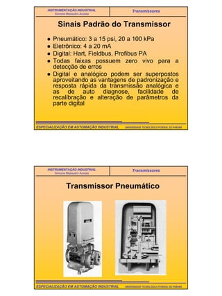 3
UNIVERSIDADE TECNOLÓGICA FEDERAL DO PARANÁESPECIALIZAÇÃO EM AUTOMAÇÃO INDUSTRIAL
INSTRUMENTAÇÃO INDUSTRIAL
Simone Massulini Acosta
Transmissores
Sinais Padrão do Transmissor
Pneumático: 3 a 15 psi, 20 a 100 kPa
Eletrônico: 4 a 20 mA
Digital: Hart, Fieldbus, Profibus PA
Todas faixas possuem zero vivo para a
detecção de erros
Digital e analógico podem ser superpostos
aproveitando as vantagens de padronização e
resposta rápida da transmissão analógica e
as de auto diagnose, facilidade de
recalibração e alteração de parâmetros da
parte digital
UNIVERSIDADE TECNOLÓGICA FEDERAL DO PARANÁESPECIALIZAÇÃO EM AUTOMAÇÃO INDUSTRIAL
INSTRUMENTAÇÃO INDUSTRIAL
Simone Massulini Acosta
Transmissores
Transmissor Pneumático
 