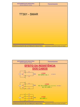 31
UNIVERSIDADE TECNOLÓGICA FEDERAL DO PARANÁESPECIALIZAÇÃO EM AUTOMAÇÃO INDUSTRIAL
INSTRUMENTAÇÃO INDUSTRIAL
Simone Massulini Acosta
Transmissores
TT301 - SMAR
UNIVERSIDADE TECNOLÓGICA FEDERAL DO PARANÁESPECIALIZAÇÃO EM AUTOMAÇÃO INDUSTRIAL
INSTRUMENTAÇÃO INDUSTRIAL
Simone Massulini Acosta
Transmissores
EFEITO DA RESISTÊNCIA
DOS CABOS
I
1
2
1
2
V2
r1
r2
RTD
I
1
2
r1
r2
RTD
3
4
V1
V2
I RTDV2
r1
r2
r3
r4
I=0
I=0
2 FIOS
V2 = (RTD + 2r) . I
r1 = r2 = r
3 FIOS
V2 - V1 = ( RTD + r ) . I - ( r .I )
V2 - V1 = RTD . I
r1 = r2 = r
4 FIOS
V2 = RTD . I
1
2
3
4
 