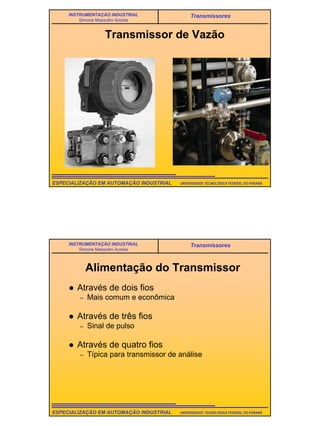 5
UNIVERSIDADE TECNOLÓGICA FEDERAL DO PARANÁESPECIALIZAÇÃO EM AUTOMAÇÃO INDUSTRIAL
INSTRUMENTAÇÃO INDUSTRIAL
Simone Massulini Acosta
Transmissores
Transmissor de Vazão
UNIVERSIDADE TECNOLÓGICA FEDERAL DO PARANÁESPECIALIZAÇÃO EM AUTOMAÇÃO INDUSTRIAL
INSTRUMENTAÇÃO INDUSTRIAL
Simone Massulini Acosta
Transmissores
Alimentação do Transmissor
Através de dois fios
– Mais comum e econômica
Através de três fios
– Sinal de pulso
Através de quatro fios
– Típica para transmissor de análise
 