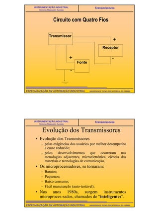7
UNIVERSIDADE TECNOLÓGICA FEDERAL DO PARANÁESPECIALIZAÇÃO EM AUTOMAÇÃO INDUSTRIAL
INSTRUMENTAÇÃO INDUSTRIAL
Simone Massulini Acosta
Transmissores
Circuito com Quatro Fios
Transmissor
Fonte
Receptor
-
-
+
+
UNIVERSIDADE TECNOLÓGICA FEDERAL DO PARANÁESPECIALIZAÇÃO EM AUTOMAÇÃO INDUSTRIAL
INSTRUMENTAÇÃO INDUSTRIAL
Simone Massulini Acosta
Transmissores
Evolução dos Transmissores
• Evolução dos Transmissores
– pelas exigências dos usuários por melhor desempenho
e custo reduzido;
– pelos desenvolvimentos que ocorreram nas
tecnologias adjacentes, microeletrônica, ciência dos
materiais e tecnologias de comunicação.
• Os microprocessadores, se tornaram:
– Baratos;
– Pequenos;
– Baixo consumo;
– Fácil manutenção (auto-testável);
• Nos anos 1980s, surgem instrumentos
microproces-sados, chamados de “inteligentes”.
 