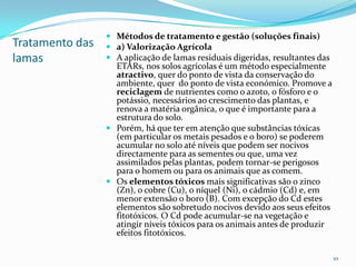 Tratamento das
lamas
 Métodos de tratamento e gestão (soluções finais)
 a) Valorização Agrícola
 A aplicação de lamas residuais digeridas, resultantes das
ETARs, nos solos agrícolas é um método especialmente
atractivo, quer do ponto de vista da conservação do
ambiente, quer do ponto de vista económico. Promove a
reciclagem de nutrientes como o azoto, o fósforo e o
potássio, necessários ao crescimento das plantas, e
renova a matéria orgânica, o que é importante para a
estrutura do solo.
 Porém, há que ter em atenção que substâncias tóxicas
(em particular os metais pesados e o boro) se poderem
acumular no solo até níveis que podem ser nocivos
directamente para as sementes ou que, uma vez
assimilados pelas plantas, podem tornar-se perigosos
para o homem ou para os animais que as comem.
 Os elementos tóxicos mais significativas são o zinco
(Zn), o cobre (Cu), o níquel (Ni), o cádmio (Cd) e, em
menor extensão o boro (B). Com excepção do Cd estes
elementos são sobretudo nocivos devido aos seus efeitos
fitotóxicos. O Cd pode acumular-se na vegetação e
atingir níveis tóxicos para os animais antes de produzir
efeitos fitotóxicos.
10
 