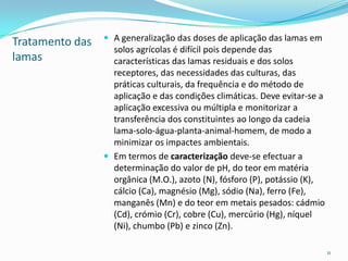 Tratamento das
lamas
 A generalização das doses de aplicação das lamas em
solos agrícolas é difícil pois depende das
características das lamas residuais e dos solos
receptores, das necessidades das culturas, das
práticas culturais, da frequência e do método de
aplicação e das condições climáticas. Deve evitar-se a
aplicação excessiva ou múltipla e monitorizar a
transferência dos constituintes ao longo da cadeia
lama-solo-água-planta-animal-homem, de modo a
minimizar os impactes ambientais.
 Em termos de caracterização deve-se efectuar a
determinação do valor de pH, do teor em matéria
orgânica (M.O.), azoto (N), fósforo (P), potássio (K),
cálcio (Ca), magnésio (Mg), sódio (Na), ferro (Fe),
manganês (Mn) e do teor em metais pesados: cádmio
(Cd), crómio (Cr), cobre (Cu), mercúrio (Hg), níquel
(Ni), chumbo (Pb) e zinco (Zn).
11
 