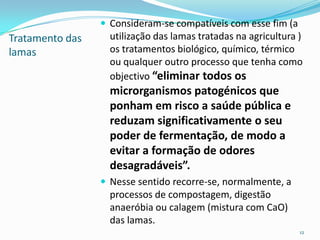 Tratamento das
lamas
 Consideram-se compatíveis com esse fim (a
utilização das lamas tratadas na agricultura )
os tratamentos biológico, químico, térmico
ou qualquer outro processo que tenha como
objectivo “eliminar todos os
microrganismos patogénicos que
ponham em risco a saúde pública e
reduzam significativamente o seu
poder de fermentação, de modo a
evitar a formação de odores
desagradáveis”.
 Nesse sentido recorre-se, normalmente, a
processos de compostagem, digestão
anaeróbia ou calagem (mistura com CaO)
das lamas.
12
 