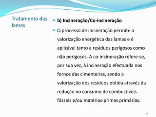 Tratamento das
lamas
 b) Incineração/Co-incineração
 O processo de incineração permite a
valorização energética das lamas e é
aplicável tanto a resíduos perigosos como
não perigosos. A co-incineração refere-se,
por sua vez, à incineração efectuada nos
fornos das cimenteiras, sendo a
valorização dos resíduos obtida através da
redução no consumo de combustíveis
fósseis e/ou matérias-primas primárias.
13
 