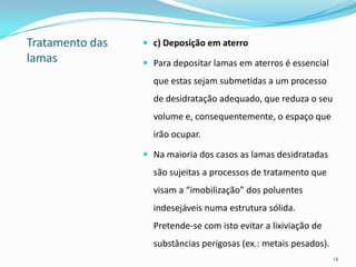 Tratamento das
lamas
 c) Deposição em aterro
 Para depositar lamas em aterros é essencial
que estas sejam submetidas a um processo
de desidratação adequado, que reduza o seu
volume e, consequentemente, o espaço que
irão ocupar.
 Na maioria dos casos as lamas desidratadas
são sujeitas a processos de tratamento que
visam a “imobilização” dos poluentes
indesejáveis numa estrutura sólida.
Pretende-se com isto evitar a lixiviação de
substâncias perigosas (ex.: metais pesados).
14
 