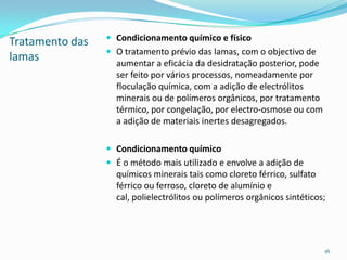Tratamento das
lamas
 Condicionamento químico e físico
 O tratamento prévio das lamas, com o objectivo de
aumentar a eficácia da desidratação posterior, pode
ser feito por vários processos, nomeadamente por
floculação química, com a adição de electrólitos
minerais ou de polímeros orgânicos, por tratamento
térmico, por congelação, por electro-osmose ou com
a adição de materiais inertes desagregados.
 Condicionamento químico
 É o método mais utilizado e envolve a adição de
químicos minerais tais como cloreto férrico, sulfato
férrico ou ferroso, cloreto de alumínio e
cal, polielectrólitos ou polímeros orgânicos sintéticos;
16
 