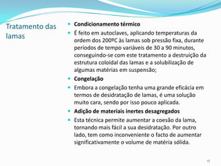 Tratamento das
lamas
 Condicionamento térmico
 É feito em autoclaves, aplicando temperaturas da
ordem dos 200ºC às lamas sob pressão fixa, durante
períodos de tempo variáveis de 30 a 90 minutos,
conseguindo-se com este tratamento a destruição da
estrutura coloidal das lamas e a solubilização de
algumas matérias em suspensão;
 Congelação
 Embora a congelação tenha uma grande eficácia em
termos de desidratação de lamas, é uma solução
muito cara, sendo por isso pouco aplicada.
 Adição de materiais inertes desagregados
 Esta técnica permite aumentar a coesão da lama,
tornando mais fácil a sua desidratação. Por outro
lado, tem como inconveniente o facto de aumentar
significativamente o volume de matéria sólida.
17
 