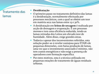 Tratamento das
lamas
 Desidratação
 O primeiro passo no tratamento definitivo das lamas
é a desidratação, normalmente efectuada por
processos mecânicos, com a qual se obtém um teor
em matéria seca nas lamas entre 15 e 30%.
 A desidratação em leitos de secagem é realizada por
acção de drenagem e evaporação. É um processo
moroso e tem uma eficiência reduzida, tendo as
lamas retiradas dos Leitos um elevado teor de
humidade. Além disso, exige grandes áreas.
 Todavia e apesar dos inconvenientes referidos, esta
solução poder-se-á revelar vantajosa para ETAR’s de
pequenas dimensões, com baixa produção de lamas,
uma vez que o investimento associado é mínimo, não
tem custos energéticos e não exige a presença de
operadores com formação específica.
 Por estes motivos, esta é a técnica utilizada em
pequenas estações de tratamento de águas residuais
urbanas.
18
 