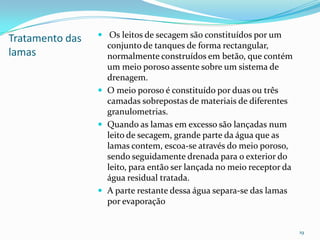 Tratamento das
lamas
 Os leitos de secagem são constituídos por um
conjunto de tanques de forma rectangular,
normalmente construídos em betão, que contém
um meio poroso assente sobre um sistema de
drenagem.
 O meio poroso é constituído por duas ou três
camadas sobrepostas de materiais de diferentes
granulometrias.
 Quando as lamas em excesso são lançadas num
leito de secagem, grande parte da água que as
lamas contem, escoa-se através do meio poroso,
sendo seguidamente drenada para o exterior do
leito, para então ser lançada no meio receptor da
água residual tratada.
 A parte restante dessa água separa-se das lamas
por evaporação
19
 