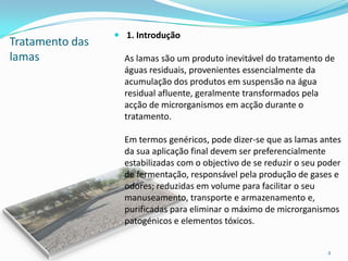 Tratamento das
lamas
 1. Introdução
As lamas são um produto inevitável do tratamento de
águas residuais, provenientes essencialmente da
acumulação dos produtos em suspensão na água
residual afluente, geralmente transformados pela
acção de microrganismos em acção durante o
tratamento.
Em termos genéricos, pode dizer-se que as lamas antes
da sua aplicação final devem ser preferencialmente
estabilizadas com o objectivo de se reduzir o seu poder
de fermentação, responsável pela produção de gases e
odores; reduzidas em volume para facilitar o seu
manuseamento, transporte e armazenamento e,
purificadas para eliminar o máximo de microrganismos
patogénicos e elementos tóxicos.
2
 