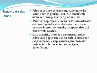 Tratamento das
lamas
 Pelo que se disse, conclui-se que a secagem das
lamas é devida principalmente ao escoamento
através do meio poroso da água das lamas.
 Para que a operação de secagem das lamas decorra
em boas condições, é fundamental que o meio
poroso não esteja colmatado, para permitir o fácil
escoamento da água.
 Caso contrário, isto é, se o meio poroso estiver
colmatado, a água terá que ser toda libertada por
evaporação o que implica uma operação muito
mais lenta, e dependente das condições
atmosféricas.
20
 