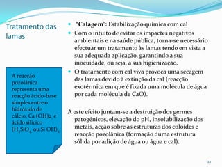 Tratamento das
lamas
 “Calagem”: Estabilização química com cal
 Com o intuito de evitar os impactes negativos
ambientais e na saúde pública, torna-se necessário
efectuar um tratamento às lamas tendo em vista a
sua adequada aplicação, garantindo a sua
inocuidade, ou seja, a sua higienização.
 O tratamento com cal viva provoca uma secagem
das lamas devido à extinção da cal (reacção
exotérmica em que é fixada uma molécula de água
por cada molécula de CaO).
A este efeito juntam-se a destruição dos germes
patogénicos, elevação do pH, insolubilização dos
metais, acção sobre as estruturas dos coloides e
reacção pozolânica (formação duma estrutura
sólida por adição de água ou água e cal).
22
A reacção
pozolânica
representa uma
reacção ácido-base
simples entre o
hidróxido de
cálcio, Ca (OH)2, e
ácido silícico
(H4SiO4, ou Si OH)4
 