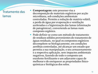 Tratamento das
lamas
 Compostagem: este processo visa a
decomposição de materiais orgânicos por acção
microbiana, sob condições ambientais
controladas. Permite a redução de matéria volátil,
a perda de água por evaporação e ventilação
aceleradas e a higienização das lamas (eliminação
de patogénicos), convertendo as lamas num
composto orgânico.
 Pode definir-se como um método de tratamento
de resíduos sólidos provenientes do tratamento de
águas residuais, no qual os compostos orgânicos
decompõem-se biologicamente, em condições
aeróbias controladas, até alcançar um estado que
permita a sua manipulação, o seu armazenamento
e a respectiva aplicação, sem impactes ambientais
negativos, fazendo de todo o composto um
excelente fertilizante e um adjuvante capaz de
melhorar e de enriquecer as propriedades físico-
químicas e biológicas dos solos.
23
 