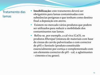 Tratamento das
lamas
 Imobilização: este tratamento deverá ser
obrigatório para lamas contaminadas com
substâncias perigosas e que tenham como destino
final a deposição em aterro.
 Existem no mercado vários produtos que podem
ser utilizados para reduzir a mobilidade dos
contaminantes nas lamas.
 Refira-se, por exemplo, a cal viva (CaO), os
produtos Rhenipal (mistura de materiais com base
de cinzas de carvão pulverizadas e com corrector
de pH) e Sanisolo (produto constituído
essencialmente por cortiça e complementado com
um elemento corrector do pH - cal, e aglutinantes
- cimento e/ou gesso).
24
 
