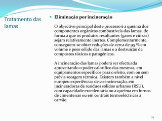 Tratamento das
lamas
 Eliminação por incineração
O objectivo principal deste processo é a queima dos
componentes orgânicos combustíveis das lamas, de
forma a que os produtos resultantes (gases e cinzas)
sejam relativamente inertes. Complementarmente,
conseguem-se obter reduções de cerca de 95 % em
volume e peso sólido das lamas e a destruição de
compostos tóxicos e patogénicos.
A incineração das lamas poderá ser efectuada
aproveitando o poder calorífico das mesmas, em
equipamentos específicos para o efeito, com ou sem
prévia secagem térmica. Existem também a nível
europeu experiências de co-incineração, em
incineradoras de resíduos sólidos urbanos (RSU),
com capacidade excedentária ou a queima em fornos
de cimenteiras ou em centrais termoeléctricas a
carvão.
25
 