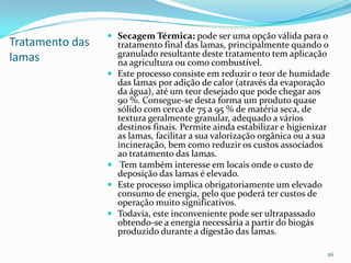 Tratamento das
lamas
 Secagem Térmica: pode ser uma opção válida para o
tratamento final das lamas, principalmente quando o
granulado resultante deste tratamento tem aplicação
na agricultura ou como combustível.
 Este processo consiste em reduzir o teor de humidade
das lamas por adição de calor (através da evaporação
da água), até um teor desejado que pode chegar aos
90 %. Consegue-se desta forma um produto quase
sólido com cerca de 75 a 95 % de matéria seca, de
textura geralmente granular, adequado a vários
destinos finais. Permite ainda estabilizar e higienizar
as lamas, facilitar a sua valorização orgânica ou a sua
incineração, bem como reduzir os custos associados
ao tratamento das lamas.
 Tem também interesse em locais onde o custo de
deposição das lamas é elevado.
 Este processo implica obrigatoriamente um elevado
consumo de energia, pelo que poderá ter custos de
operação muito significativos.
 Todavia, este inconveniente pode ser ultrapassado
obtendo-se a energia necessária a partir do biogás
produzido durante a digestão das lamas.
26
 