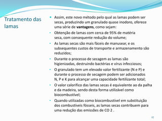 Tratamento das
lamas
 Assim, este novo método pelo qual as lamas podem ser
secas, produzindo um granulado quase inodoro, oferece
uma série de vantagens, como sejam:
• Obtenção de lamas com cerca de 95% de matéria
seca, com consequente redução do volume;
• As lamas secas são mais fáceis de manusear, e os
subsequentes custos de transporte e armazenamento são
reduzidos;
• Durante o processo de secagem as lamas são
higienizadas, destruindo bactérias e vírus infecciosos;
• O granulado tem um elevado valor fertilizante (N e P) e
durante o processo de secagem podem ser adicionados
N, P e K para alcançar uma capacidade fertilizante total;
• O valor calorifico das lamas secas é equivalente ao da palha
e da madeira, sendo desta forma utilizável como
biocombustível;
• Quando utilizadas como biocombustível em substituição
dos combustíveis fósseis, as lamas secas contribuem para
uma redução das emissões de CO 2 .
27
 