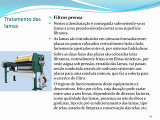 Tratamento das
lamas
 Filtros prensa
 Nestes a desidratação é conseguida submetendo-se as
lamas a uma pressão elevada contra uma superfície
filtrante.
 As lamas são introduzidas em câmaras formadas entre
placas ou pratos colocados verticalmente lado a lado,
fortemente apertados entre si, por sistemas hidráulicos.
 Sobre as duas faces das placas são colocadas telas
filtrantes, normalmente feitas com fibras sintéticas, por
onde aágua sob pressão, extraída das lamas, vai passar,
sendo conduzida através de ranhuras existentes nas
placas para uma conduta comum, que faz a colecta para
o exterior do filtro.
 O regime de funcionamento deste equipamento é
descontínuo, feito por ciclos, cuja duração pode variar
entre uma a seis horas, dependendo de diversos factores,
como qualidade das lamas, presença ou não de óleos e
gorduras, tipo de pré-condicionamento das lamas, tipo
de telas, estado de limpeza e conservação das telas, etc.
29
 