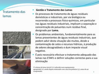 Tratamento das
lamas
 Gestão e Tratamento das Lamas
 Os processos de tratamento de águas residuais
domésticas e industriais, por via biológica ou
recorrendo a processos físico-químicos, em particular
nas águas residuais industriais, implicam a separação e
concentração de poluentes num resíduo final,
designado por Lama.
 Os problemas ambientais, fundamentalmente para as
lamas provenientes de águas residuais industriais, que
podem advir desta situação são muitos, desde a
contaminação de solos e recursos hídricos, à produção
de odores desagradáveis e dum impacte visual
negativo.
 É pois necessário efectuar o tratamento adequado das
lamas nas ETAR’s e definir soluções correctas para a sua
eliminação
3
O volume da lama inicial (1) é reduzido num equipamento
apropriado (2), sendo depois misturado com casca de pinheiro (3), antes de ser
compostado.
 