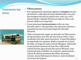 Tratamento das
lamas
 Filtros prensa
 Este equipamento apresenta algumas vantagens em por
permitirem a obtenção de lamas desidratadas com uma
percentagem elevada de matéria seca, entre 35 e 50%,
apresentando o líquido filtrado um aspecto claro, com
poucos sólidos em suspensão.
 Como principais inconvenientes refira-se o seu
elevado custo e o não permitir uma operação contínua e
necessitar de uma renovação frequente das telas
filtrantes.
 Mais recentemente surgiu no mercado um filtro prensa
do tipo parafuso sem-fim, de eixo tronco cónico, cujos
resultados têm sido muito favoráveis. A lama floculada é
transportada em contínuo, desde a entrada até ao funil
de saída, ao longo de toda a área de filtragem, submetida
a uma pressão crescente do sem-fim e libertando
continuamente água através das estrias filtrantes. Este
sistema permite trabalhar em contínuo, apresentando
valores de eficácia próximos dos filtros de prensa
normal, menor libertação de cheiros e maior facilidade
em termos de limpeza 30
 