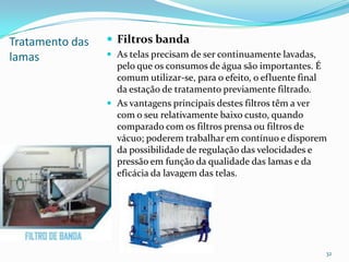 Tratamento das
lamas
 Filtros banda
 As telas precisam de ser continuamente lavadas,
pelo que os consumos de água são importantes. É
comum utilizar-se, para o efeito, o efluente final
da estação de tratamento previamente filtrado.
 As vantagens principais destes filtros têm a ver
com o seu relativamente baixo custo, quando
comparado com os filtros prensa ou filtros de
vácuo; poderem trabalhar em contínuo e disporem
da possibilidade de regulação das velocidades e
pressão em função da qualidade das lamas e da
eficácia da lavagem das telas.
32
 